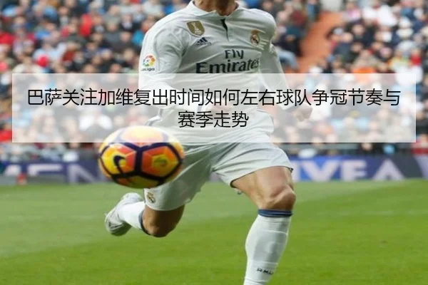 巴萨关注加维复出时间如何左右球队争冠节奏与赛季走势