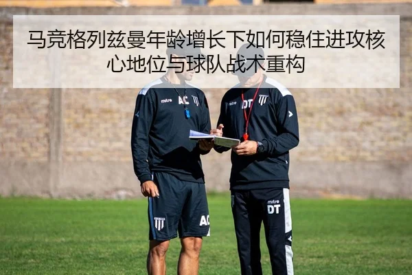 马竞格列兹曼年龄增长下如何稳住进攻核心地位与球队战术重构