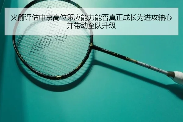 火箭评估申京高位策应能力能否真正成长为进攻轴心并带动全队升级