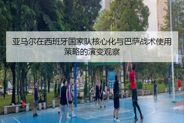 亚马尔在西班牙国家队核心化与巴萨战术使用策略的演变观察
