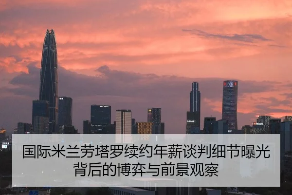 国际米兰劳塔罗续约年薪谈判细节曝光背后的博弈与前景观察