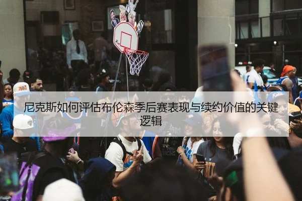 尼克斯如何评估布伦森季后赛表现与续约价值的关键逻辑