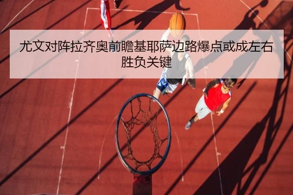 尤文对阵拉齐奥前瞻基耶萨边路爆点或成左右胜负关键